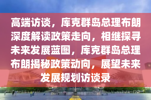 高端訪談，庫克群島總理布朗深度解讀政策走向，相繼探尋未來發(fā)展藍圖，庫克群島總理布朗揭秘政策動向，展望未來發(fā)展規(guī)劃訪談錄