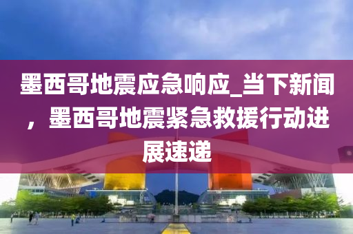 墨西哥地震應(yīng)急響應(yīng)_當(dāng)下新聞，墨西哥地震緊急救援行動進(jìn)展速遞