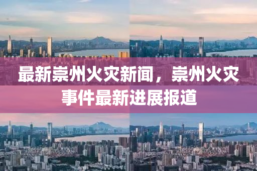 最新崇州火災新聞，崇州火災事件最新進展報道