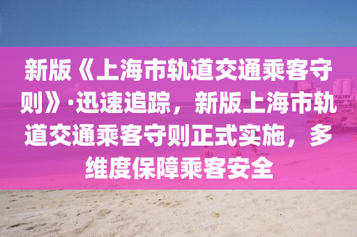 新版《上海市軌道交通乘客守則》·迅速追蹤，新版上海市軌道交通乘客守則正式實施，多維度保障乘客安全