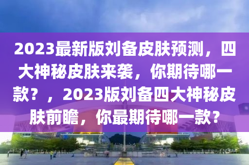 2023最新版劉備皮膚預(yù)測，四大神秘皮膚來襲，你期待哪一款？，2023版劉備四大神秘皮膚前瞻，你最期待哪一款？