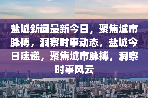 鹽城新聞最新今日，聚焦城市脈搏，洞察時事動態(tài)，鹽城今日速遞，聚焦城市脈搏，洞察時事風(fēng)云