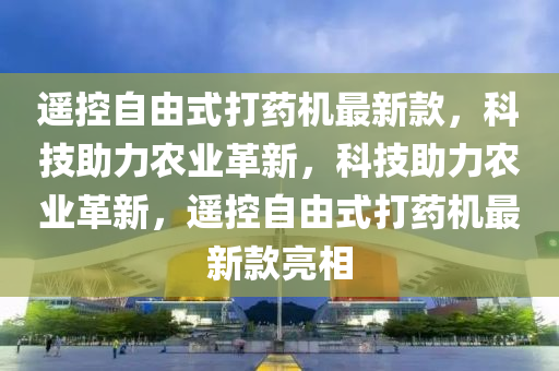 遙控自由式打藥機最新款，科技助力農(nóng)業(yè)革新，科技助力農(nóng)業(yè)革新，遙控自由式打藥機最新款亮相