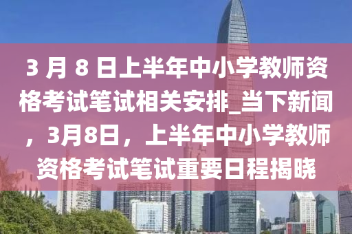 3 月 8 日上半年中小學(xué)教師資格考試筆試相關(guān)安排_當(dāng)下新聞，3月8日，上半年中小學(xué)教師資格考試筆試重要日程揭曉