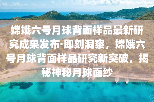 嫦娥六號月球背面樣品最新研究成果發(fā)布·即刻洞察，嫦娥六號月球背面樣品研究新突破，揭秘神秘月球面紗