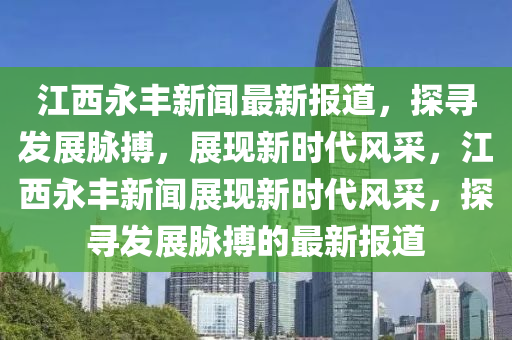 江西永豐新聞最新報(bào)道，探尋發(fā)展脈搏，展現(xiàn)新時(shí)代風(fēng)采，江西永豐新聞?wù)宫F(xiàn)新時(shí)代風(fēng)采，探尋發(fā)展脈搏的最新報(bào)道