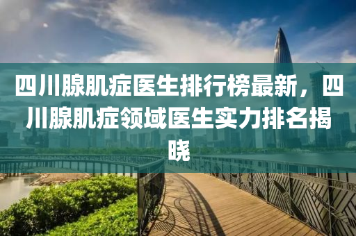 四川腺肌癥醫(yī)生排行榜最新，四川腺肌癥領(lǐng)域醫(yī)生實(shí)力排名揭曉