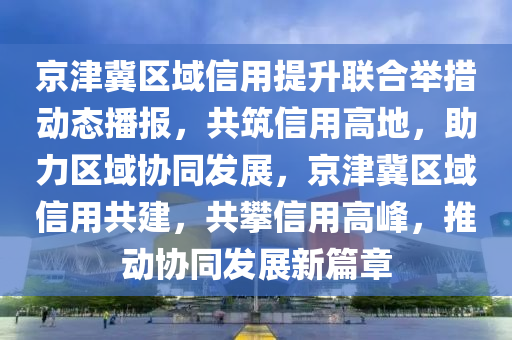 京津冀區(qū)域信用提升聯(lián)合舉措動態(tài)播報，共筑信用高地，助力區(qū)域協(xié)同發(fā)展，京津冀區(qū)域信用共建，共攀信用高峰，推動協(xié)同發(fā)展新篇章