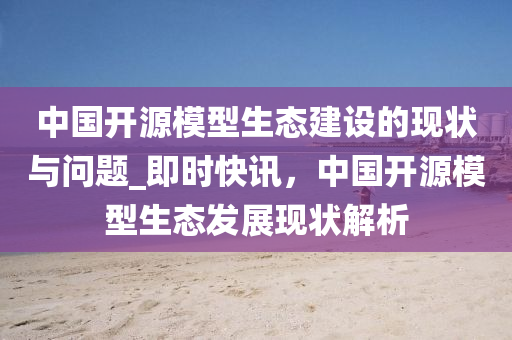 中國開源模型生態(tài)建設的現(xiàn)狀與問題_即時快訊，中國開源模型生態(tài)發(fā)展現(xiàn)狀解析