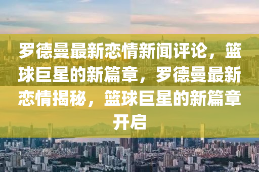 羅德曼最新戀情新聞評論，籃球巨星的新篇章，羅德曼最新戀情揭秘，籃球巨星的新篇章開啟