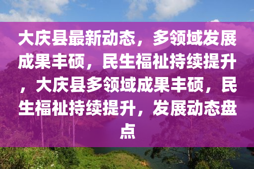 大慶縣最新動態(tài)，多領(lǐng)域發(fā)展成果豐碩，民生福祉持續(xù)提升，大慶縣多領(lǐng)域成果豐碩，民生福祉持續(xù)提升，發(fā)展動態(tài)盤點(diǎn)