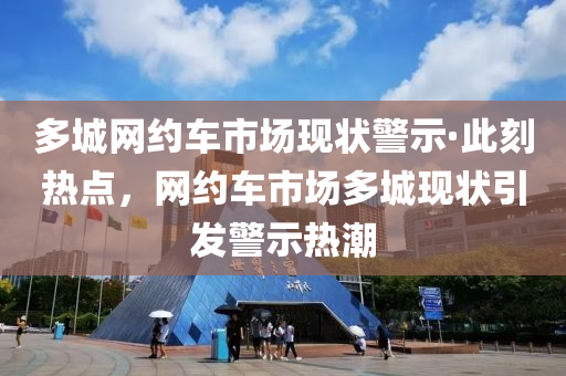 多城網(wǎng)約車市場現(xiàn)狀警示·此刻熱點(diǎn)，網(wǎng)約車市場多城現(xiàn)狀引發(fā)警示熱潮