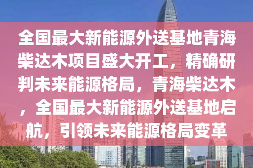 全國最大新能源外送基地青海柴達(dá)木項(xiàng)目盛大開工，精確研判未來能源格局，青海柴達(dá)木，全國最大新能源外送基地啟航，引領(lǐng)未來能源格局變革