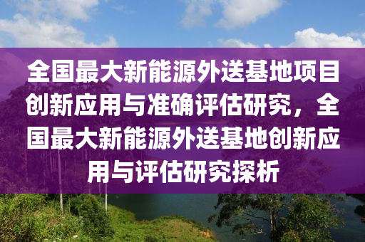 全國最大新能源外送基地項(xiàng)目創(chuàng)新應(yīng)用與準(zhǔn)確評估研究，全國最大新能源外送基地創(chuàng)新應(yīng)用與評估研究探析