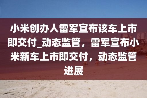 小米創(chuàng)辦人雷軍宣布該車上市即交付_動態(tài)監(jiān)管，雷軍宣布小米新車上市即交付，動態(tài)監(jiān)管進(jìn)展