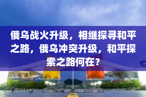 俄烏戰(zhàn)火升級，相繼探尋和平之路，俄烏沖突升級，和平探索之路何在？