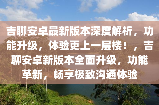 吉聊安卓最新版本深度解析，功能升級，體驗更上一層樓！，吉聊安卓新版本全面升級，功能革新，暢享極致溝通體驗