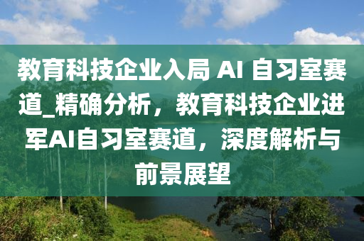 教育科技企業(yè)入局 AI 自習(xí)室賽道_精確分析，教育科技企業(yè)進軍AI自習(xí)室賽道，深度解析與前景展望