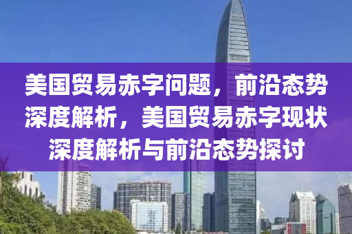 美國貿(mào)易赤字問題，前沿態(tài)勢深度解析，美國貿(mào)易赤字現(xiàn)狀深度解析與前沿態(tài)勢探討
