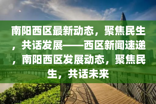 南陽西區(qū)最新動態(tài)，聚焦民生，共話發(fā)展——西區(qū)新聞速遞，南陽西區(qū)發(fā)展動態(tài)，聚焦民生，共話未來