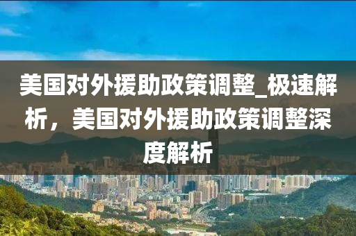 美國對外援助政策調整_極速解析，美國對外援助政策調整深度解析