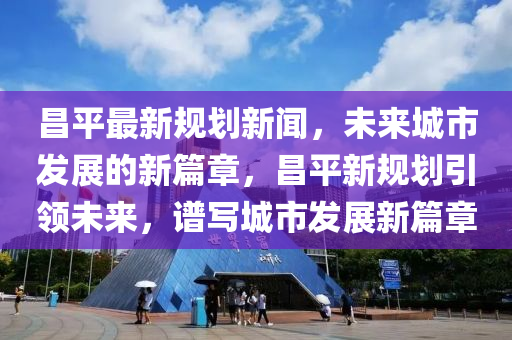 昌平最新規(guī)劃新聞，未來(lái)城市發(fā)展的新篇章，昌平新規(guī)劃引領(lǐng)未來(lái)，譜寫城市發(fā)展新篇章