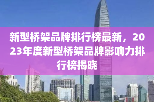 新型橋架品牌排行榜最新，2023年度新型橋架品牌影響力排行榜揭曉