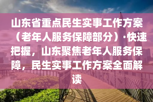 山東省重點民生實事工作方案（老年人服務保障部分）·快速把握，山東聚焦老年人服務保障，民生實事工作方案全面解讀