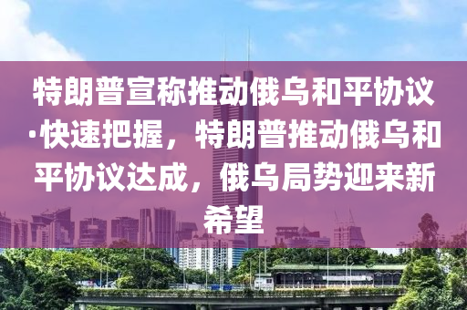特朗普宣稱推動俄烏和平協(xié)議·快速把握，特朗普推動俄烏和平協(xié)議達成，俄烏局勢迎來新希望