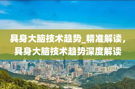 具身大腦技術趨勢_精準解讀，具身大腦技術趨勢深度解讀