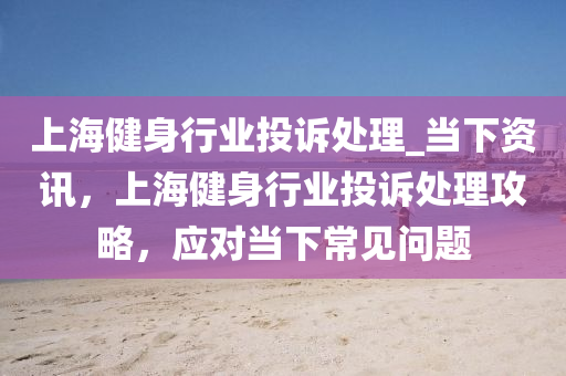 上海健身行業(yè)投訴處理_當(dāng)下資訊，上海健身行業(yè)投訴處理攻略，應(yīng)對當(dāng)下常見問題
