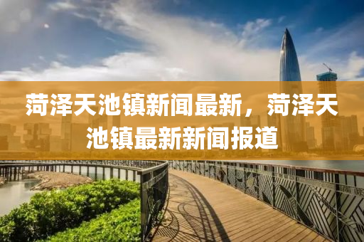 菏澤天池鎮(zhèn)新聞最新，菏澤天池鎮(zhèn)最新新聞報(bào)道