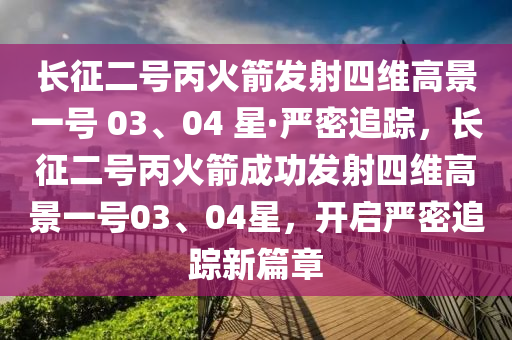 長征二號丙火箭發(fā)射四維高景一號 03、04 星·嚴密追蹤，長征二號丙火箭成功發(fā)射四維高景一號03、04星，開啟嚴密追蹤新篇章