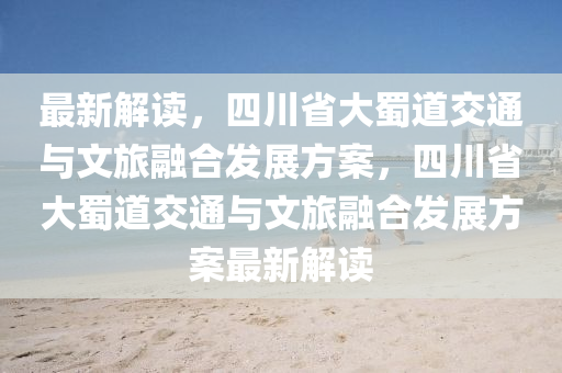 最新解讀，四川省大蜀道交通與文旅融合發(fā)展方案，四川省大蜀道交通與文旅融合發(fā)展方案最新解讀