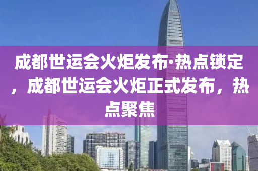 成都世運會火炬發(fā)布·熱點鎖定，成都世運會火炬正式發(fā)布，熱點聚焦