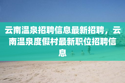 云南溫泉招聘信息最新招聘，云南溫泉度假村最新職位招聘信息