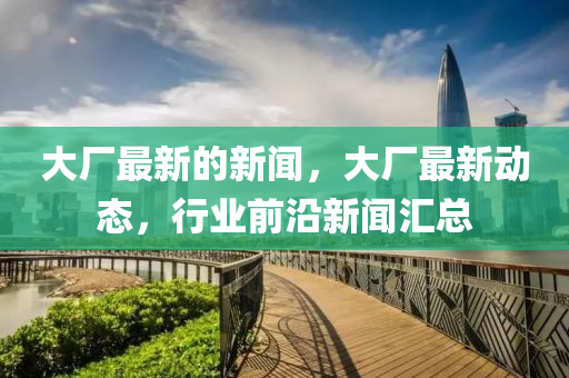 大廠最新的新聞，大廠最新動(dòng)態(tài)，行業(yè)前沿新聞匯總