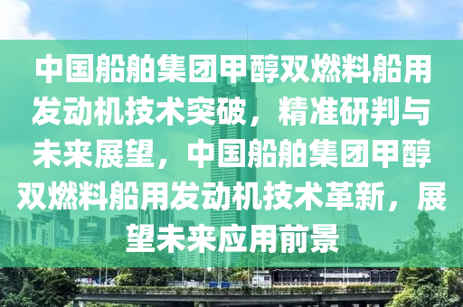 中國船舶集團甲醇雙燃料船用發(fā)動機技術(shù)突破，精準(zhǔn)研判與未來展望，中國船舶集團甲醇雙燃料船用發(fā)動機技術(shù)革新，展望未來應(yīng)用前景