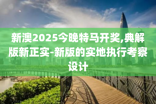 新澳2025今晚特馬開獎(jiǎng),典解版新正實(shí)-新版的實(shí)地執(zhí)行考察設(shè)計(jì)