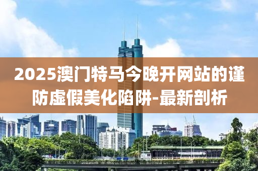 2025澳門特馬今晚開網(wǎng)站的謹防虛假美化陷阱-最新剖析