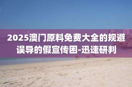 2025澳門原料免費(fèi)大全的規(guī)避誤導(dǎo)的假宣傳困-迅速研判