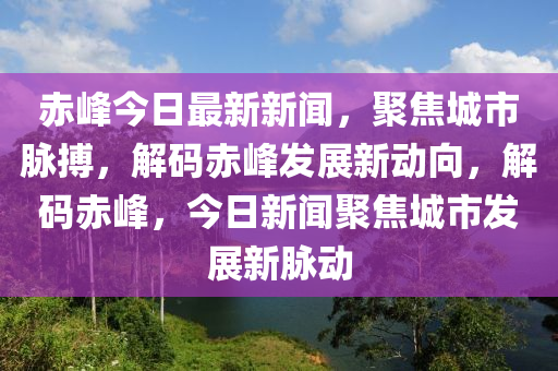赤峰今日最新新聞，聚焦城市脈搏，解碼赤峰發(fā)展新動向，解碼赤峰，今日新聞聚焦城市發(fā)展新脈動