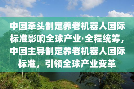 中國牽頭制定養(yǎng)老機器人國際標準影響全球產業(yè)·全程統(tǒng)籌，中國主導制定養(yǎng)老機器人國際標準，引領全球產業(yè)變革