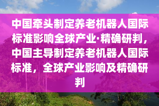 中國牽頭制定養(yǎng)老機(jī)器人國際標(biāo)準(zhǔn)影響全球產(chǎn)業(yè)·精確研判，中國主導(dǎo)制定養(yǎng)老機(jī)器人國際標(biāo)準(zhǔn)，全球產(chǎn)業(yè)影響及精確研判