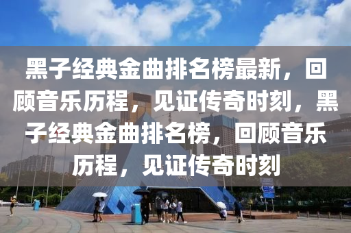 黑子經典金曲排名榜最新，回顧音樂歷程，見證傳奇時刻，黑子經典金曲排名榜，回顧音樂歷程，見證傳奇時刻