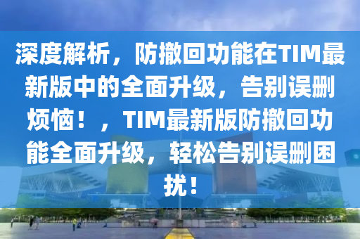 深度解析，防撤回功能在TIM最新版中的全面升級，告別誤刪煩惱！，TIM最新版防撤回功能全面升級，輕松告別誤刪困擾！