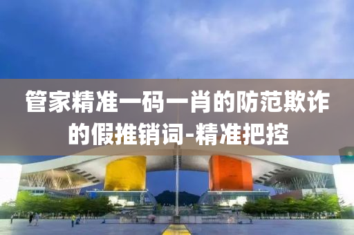 管家精準(zhǔn)一碼一肖的防范欺詐的假推銷詞-精準(zhǔn)把控