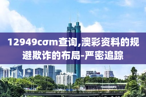 12949cσm查詢,澳彩資料的規(guī)避欺詐的布局-嚴(yán)密追蹤