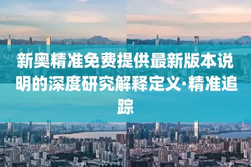 新奧精準(zhǔn)免費(fèi)提供最新版本說(shuō)明的深度研究解釋定義·精準(zhǔn)追蹤