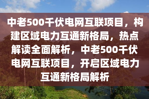 中老500千伏電網(wǎng)互聯(lián)項目，構(gòu)建區(qū)域電力互通新格局，熱點解讀全面解析，中老500千伏電網(wǎng)互聯(lián)項目，開啟區(qū)域電力互通新格局解析